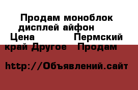 Продам моноблок дисплей айфон 6 s › Цена ­ 4 500 - Пермский край Другое » Продам   